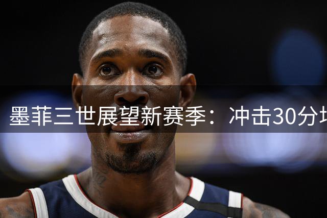 墨菲三世展望新赛季：冲击30分场均数据 力争全明星与季后赛席位